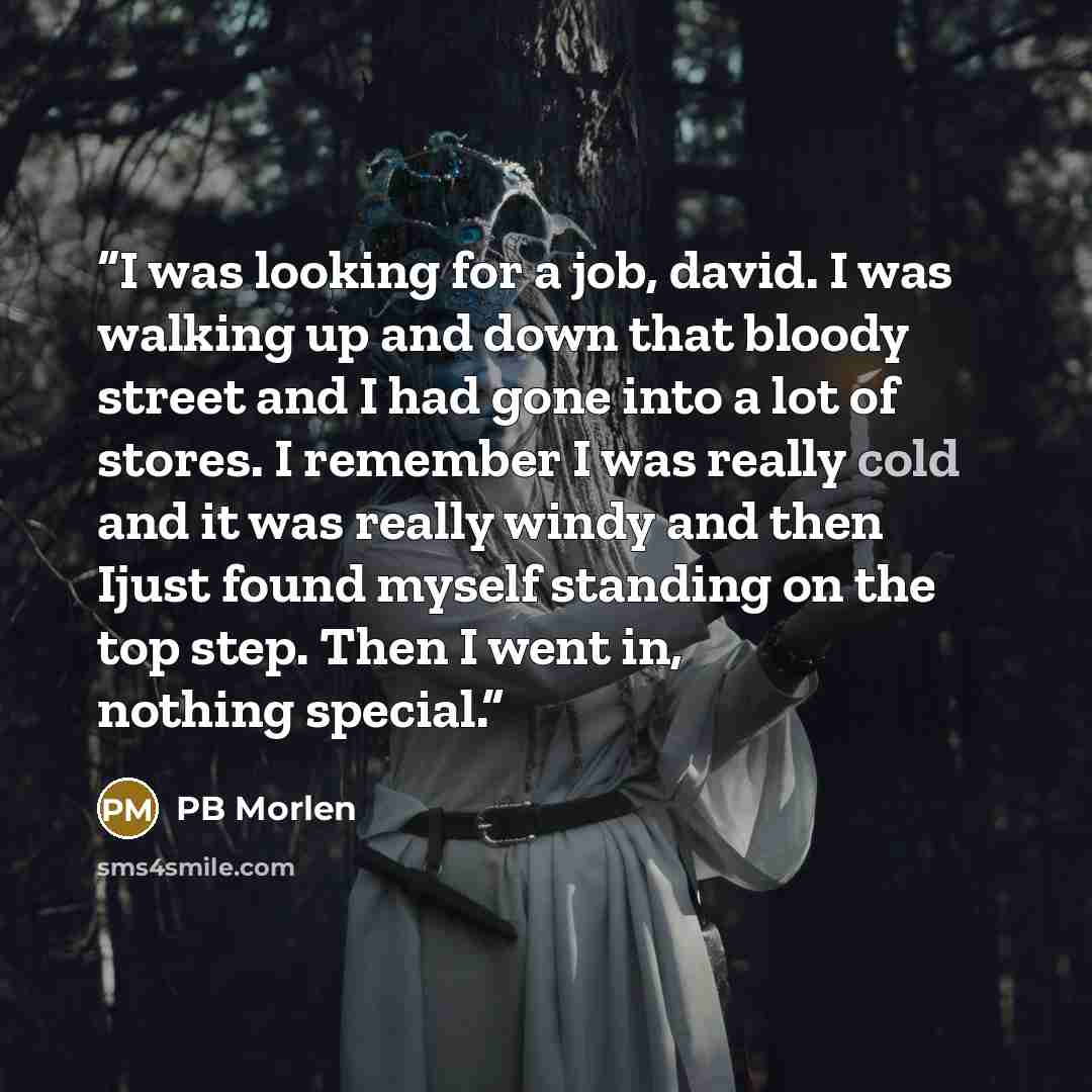 “I was looking for a job, david. I was walking up and down that bloody street and I had gone into a lot of stores. I remember I was really cold and it was really windy and then Ijust found myself standing on the top step. Then I went in, nothing special.” quote by PB Morlen