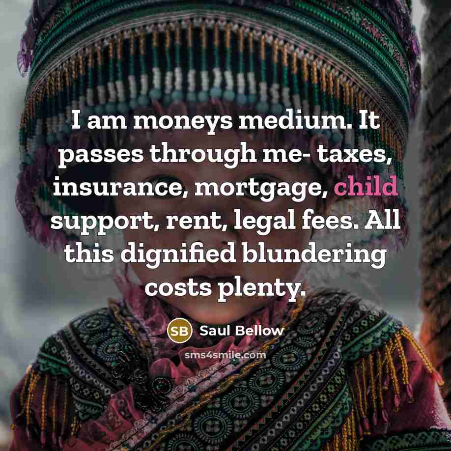 “I am moneys medium. It passes through me- taxes, insurance, mortgage, child support, rent, legal fees. All this dignified blundering costs plenty.” quote by Saul Bellow