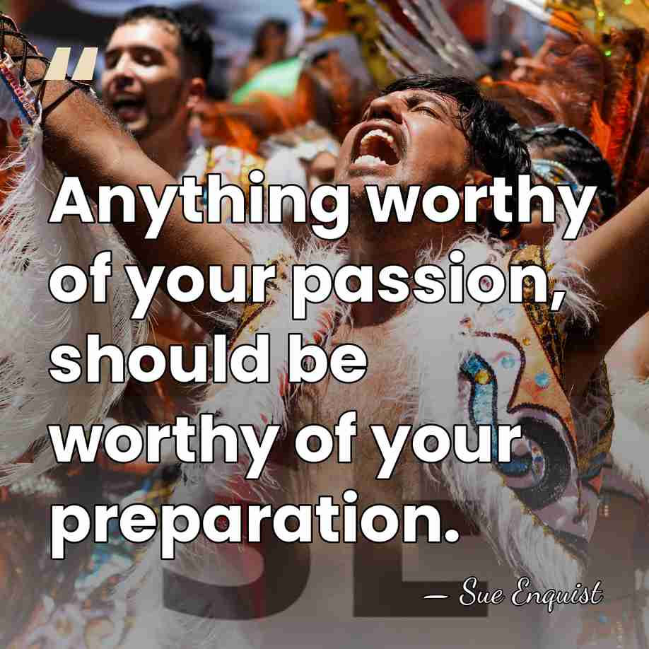 Anything worthy of your passion, should be worthy of your preparation. - Sue Enquist