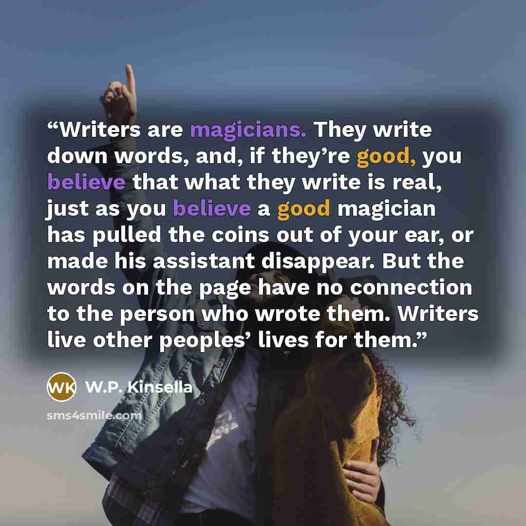 “Writers are magicians. They write down words, and, if they’re good, you believe that what they write is real, just as you believe a good magician has pulled the coins out of your ear, or made his assistant disappear. But the words on the page have no connection to the person who wrote them…” quote by W.P. Kinsella