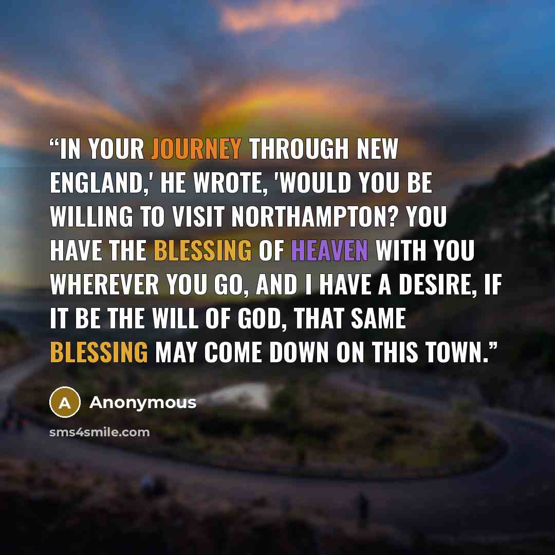 “In your journey through New England,' he wrote, 'Would you be willing to visit Northampton? You have the blessing of Heaven with you wherever you go, and I have a desire, if it be the will of God, that same blessing may come down on this town.” quote by Anonymous