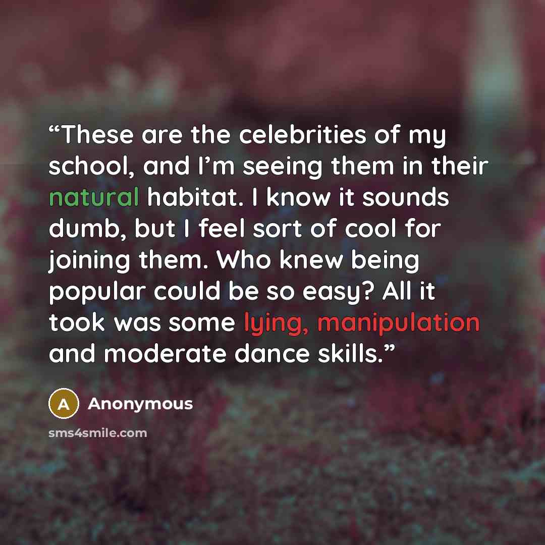 “These are the celebrities of my school, and I’m seeing them in their natural habitat. I know it sounds dumb, but I feel sort of cool for joining them. Who knew being popular could be so easy? All it took was some lying, manipulation and moderate dance skills.” quote by Anonymous