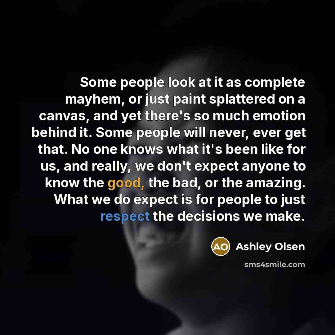 “Some people look at it as complete mayhem, or just paint splattered on a canvas, and yet there's so much emotion behind it. Some people will never, ever get that. No one knows what it's been like for us, and really, we don't expect anyone to know the good, the bad, or the amazing. What we do…” quote by Ashley Olsen