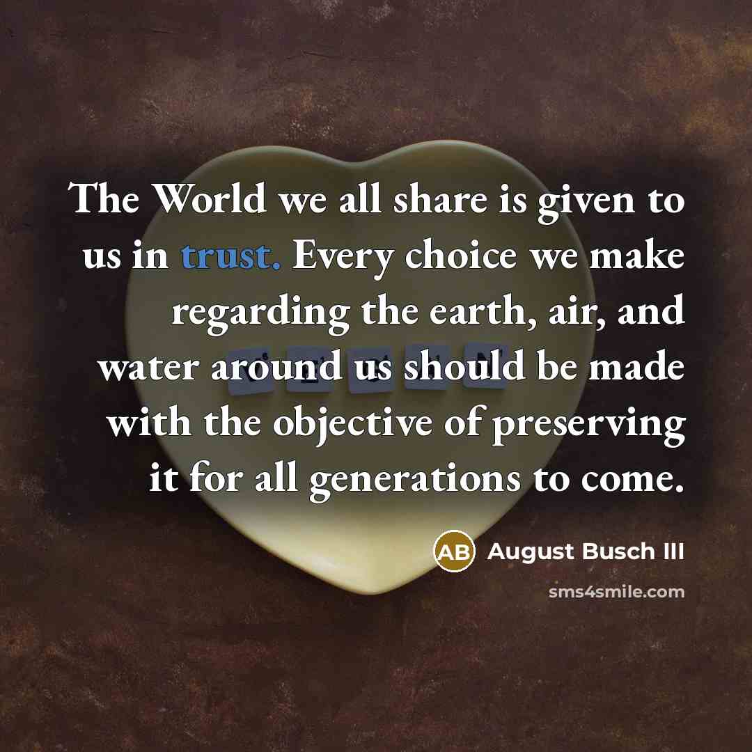 “The World we all share is given to us in trust. Every choice we make regarding the earth, air, and water around us should be made with the objective of preserving it for all generations to come.” quote by August Busch III