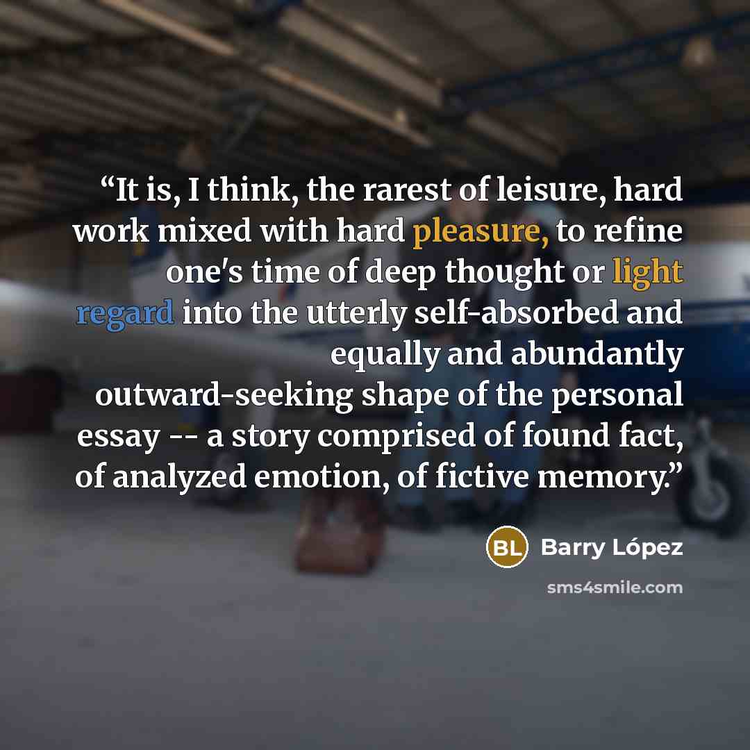 “It is, I think, the rarest of leisure, hard work mixed with hard pleasure, to refine one's time of deep thought or light regard into the utterly self-absorbed and equally and abundantly outward-seeking shape of the personal essay -- a story comprised of found fact, of analyzed emotion, of fictive…” quote by Barry Lopez