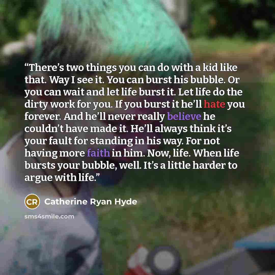 “There’s two things you can do with a kid like that. Way I see it. You can burst his bubble. Or you can wait and let life burst it. Let life do the dirty work for you. If you burst it he’ll hate you forever. And he’ll never really believe he couldn’t have made it. He’ll always think it’s your fault…” quote by Catherine Ryan Hyde