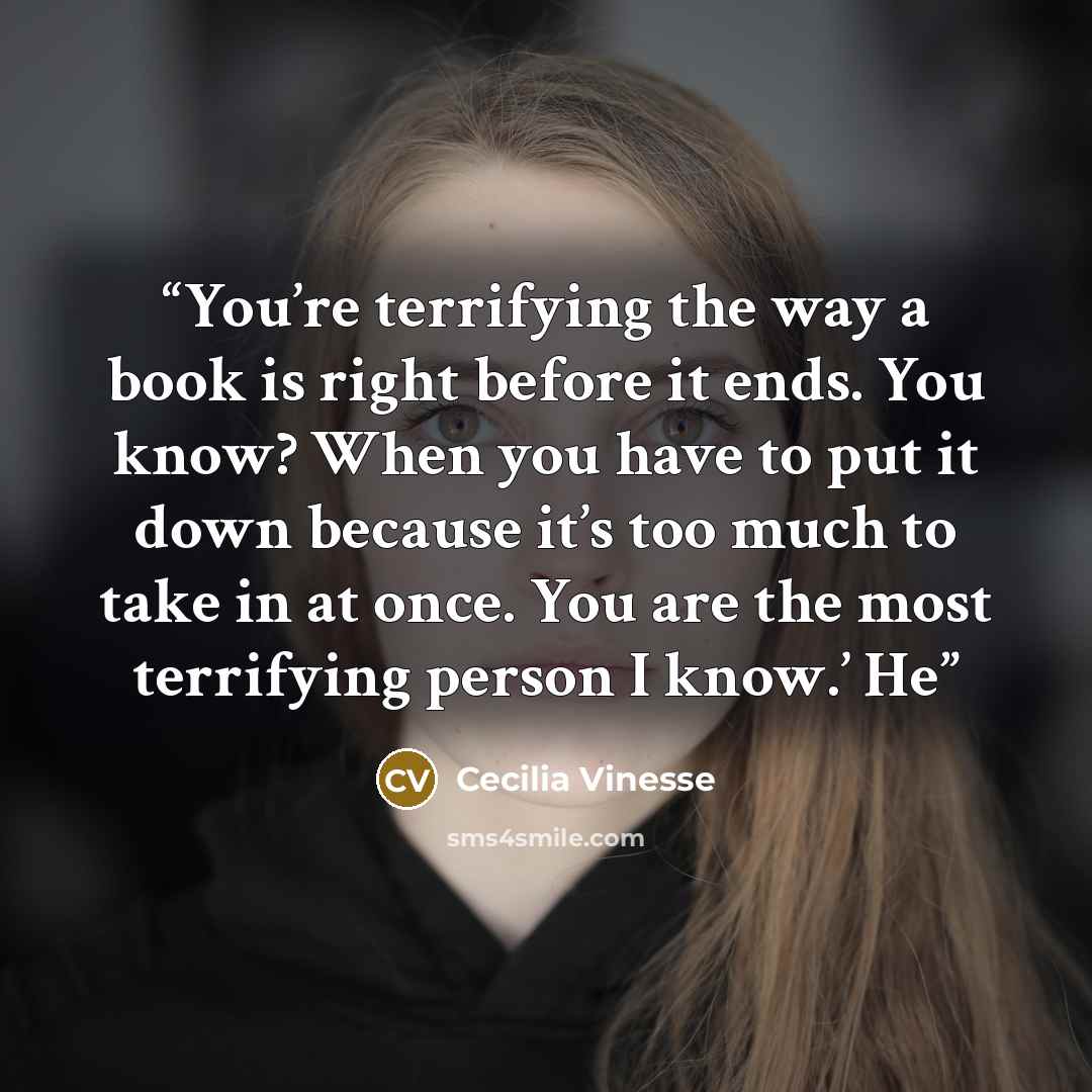 “You’re terrifying the way a book is right before it ends. You know? When you have to put it down because it’s too much to take in at once. You are the most terrifying person I know.’ He” quote by Cecilia Vinesse