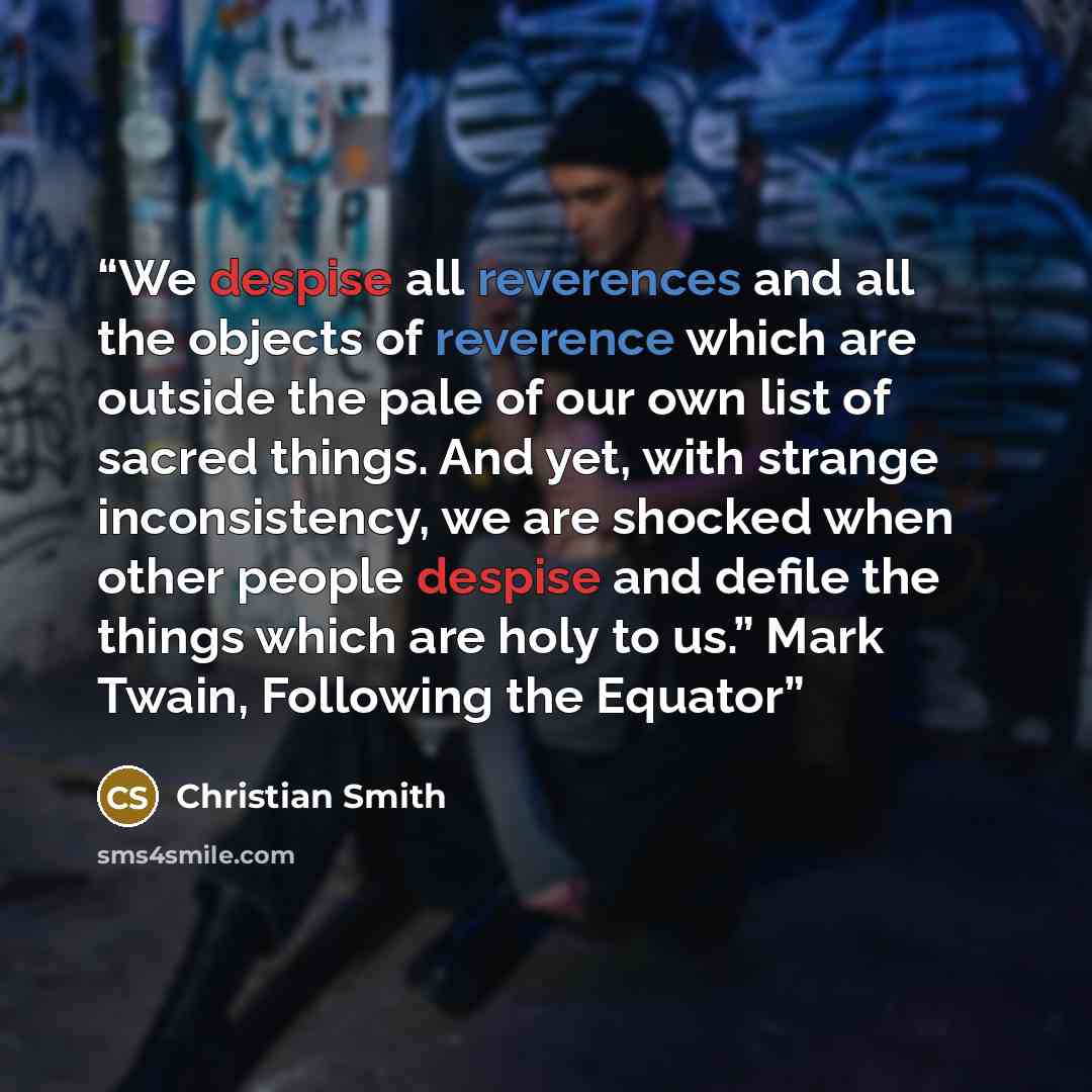 “We despise all reverences and all the objects of reverence which are outside the pale of our own list of sacred things. And yet, with strange inconsistency, we are shocked when other people despise and defile the things which are holy to us.” Mark Twain, Following the Equator” quote by Christian Smith