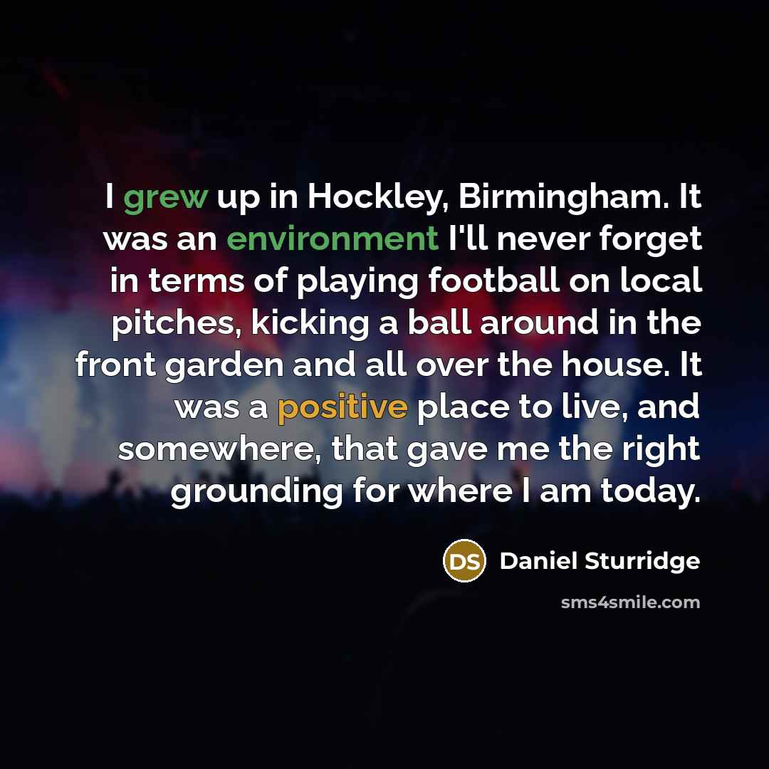 “I grew up in Hockley, Birmingham. It was an environment I'll never forget in terms of playing football on local pitches, kicking a ball around in the front garden and all over the house. It was a positive place to live, and somewhere, that gave me the right grounding for where I am today.” quote by Daniel Sturridge