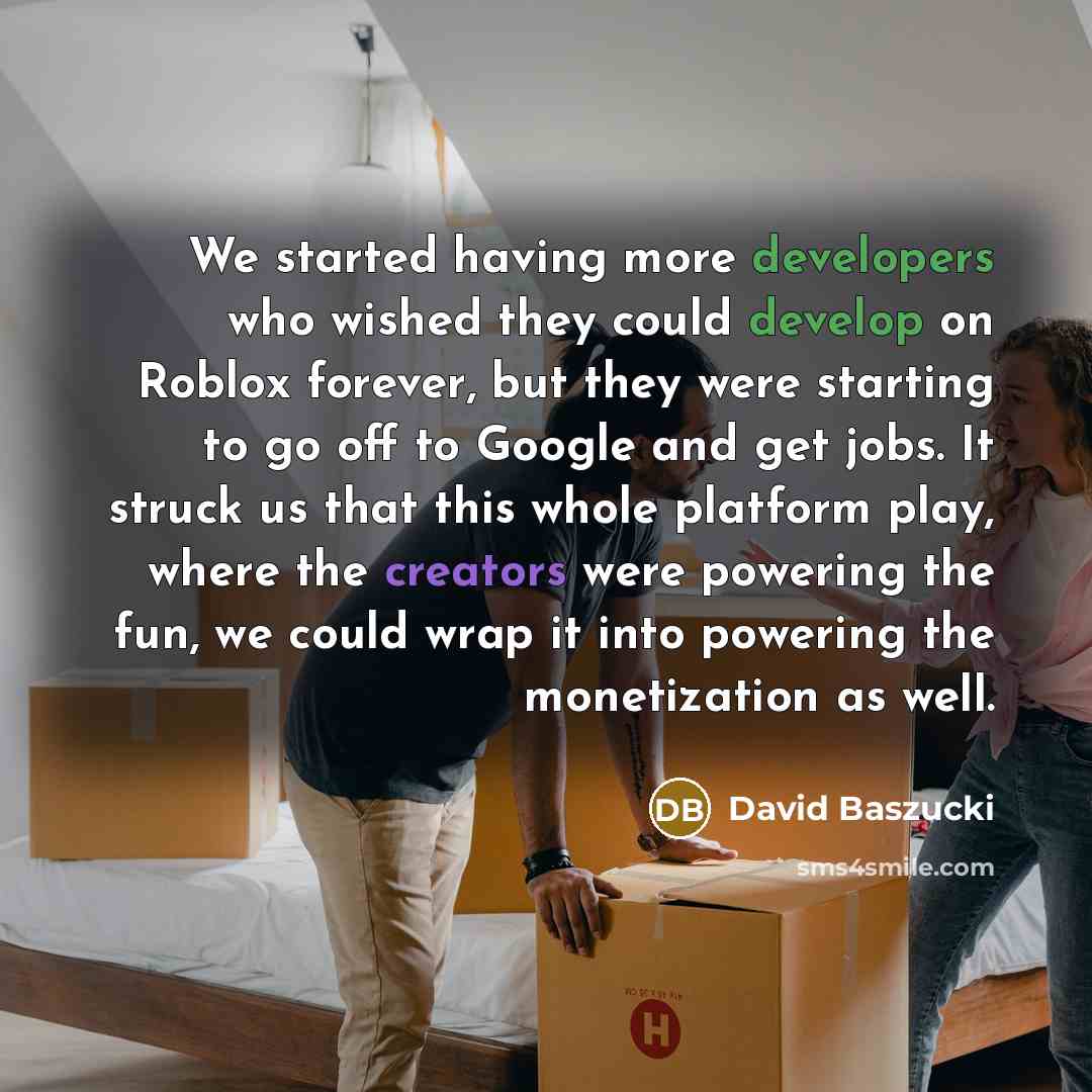 “We started having more developers who wished they could develop on Roblox forever, but they were starting to go off to Google and get jobs. It struck us that this whole platform play, where the creators were powering the fun, we could wrap it into powering the monetization as well.” quote by David Baszucki