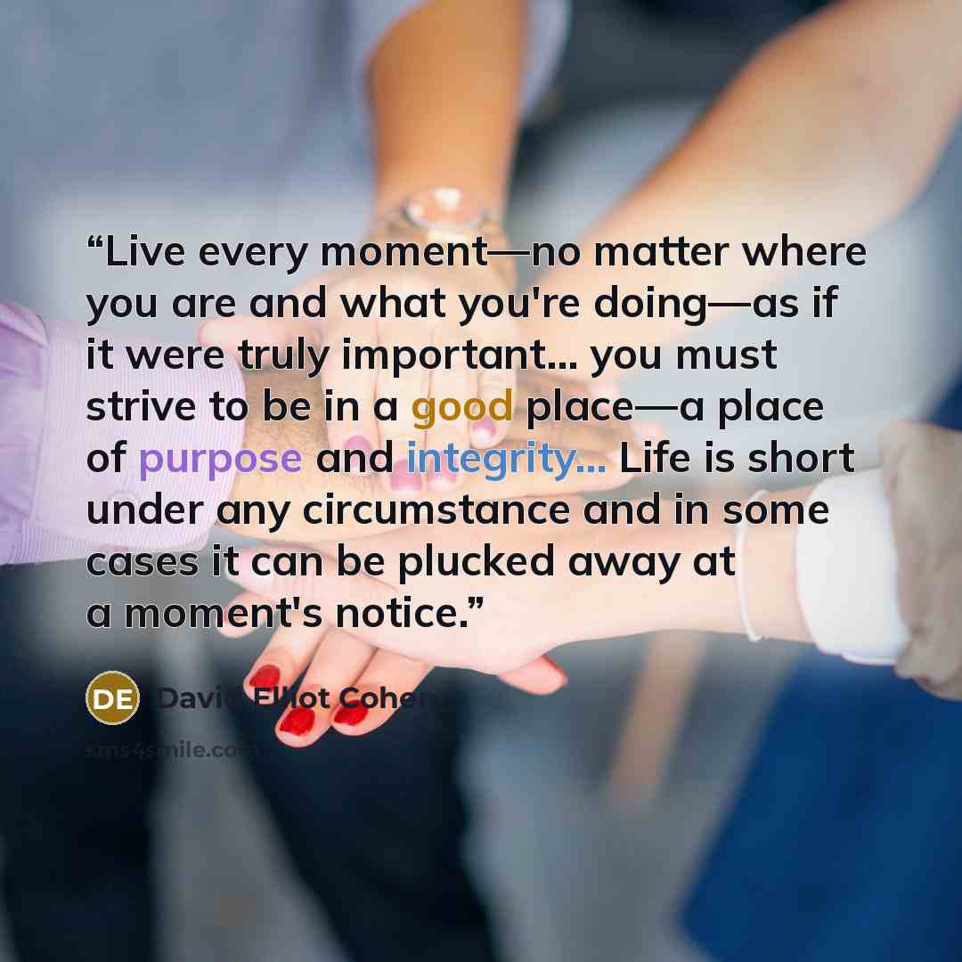“Live every moment—no matter where you are and what you're doing—as if it were truly important... you must strive to be in a good place—a place of purpose and integrity... Life is short under any circumstance and in some cases it can be plucked away at a moment's notice.” quote by David Elliot Cohen