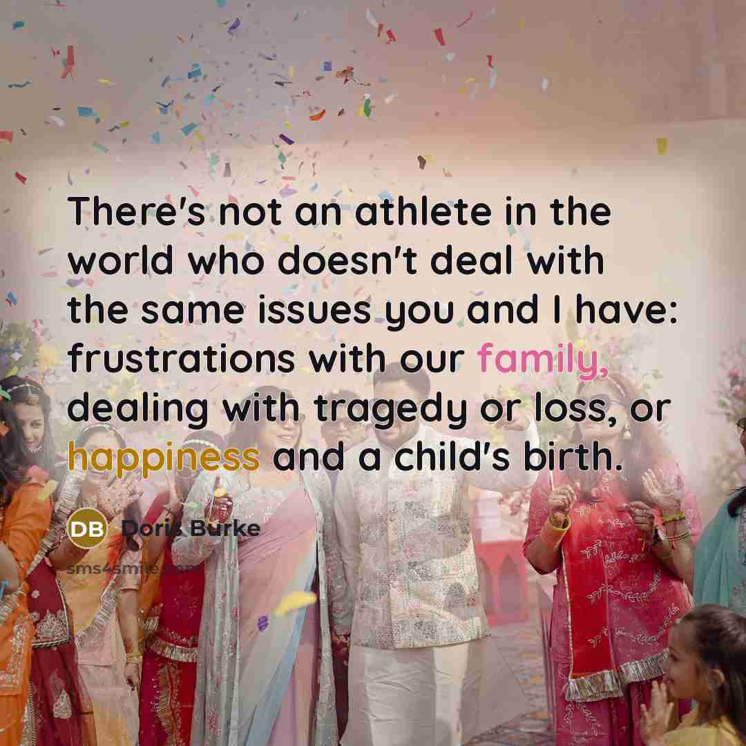 “There's not an athlete in the world who doesn't deal with the same issues you and I have: frustrations with our family, dealing with tragedy or loss, or happiness and a child's birth.” quote by Doris Burke
