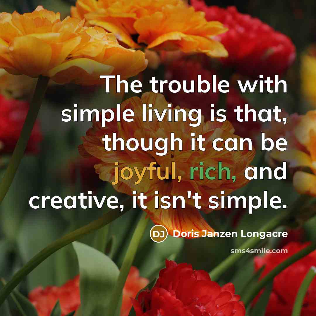 “The trouble with simple living is that, though it can be joyful, rich, and creative, it isn't simple.” quote by Doris Janzen Longacre