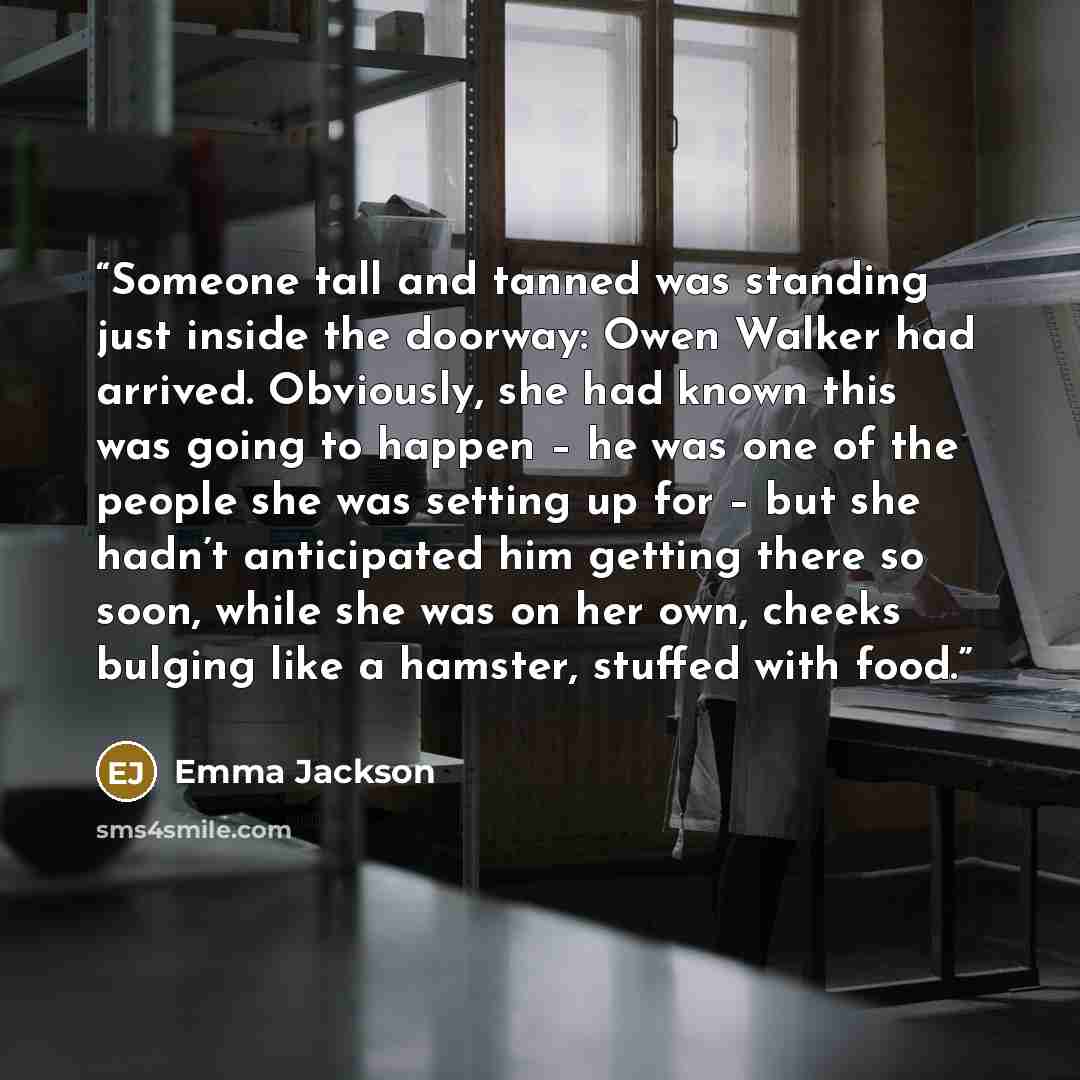 “Someone tall and tanned was standing just inside the doorway: Owen Walker had arrived. Obviously, she had known this was going to happen – he was one of the people she was setting up for – but she hadn’t anticipated him getting there so soon, while she was on her own, cheeks bulging like a…” quote by Emma Jackson