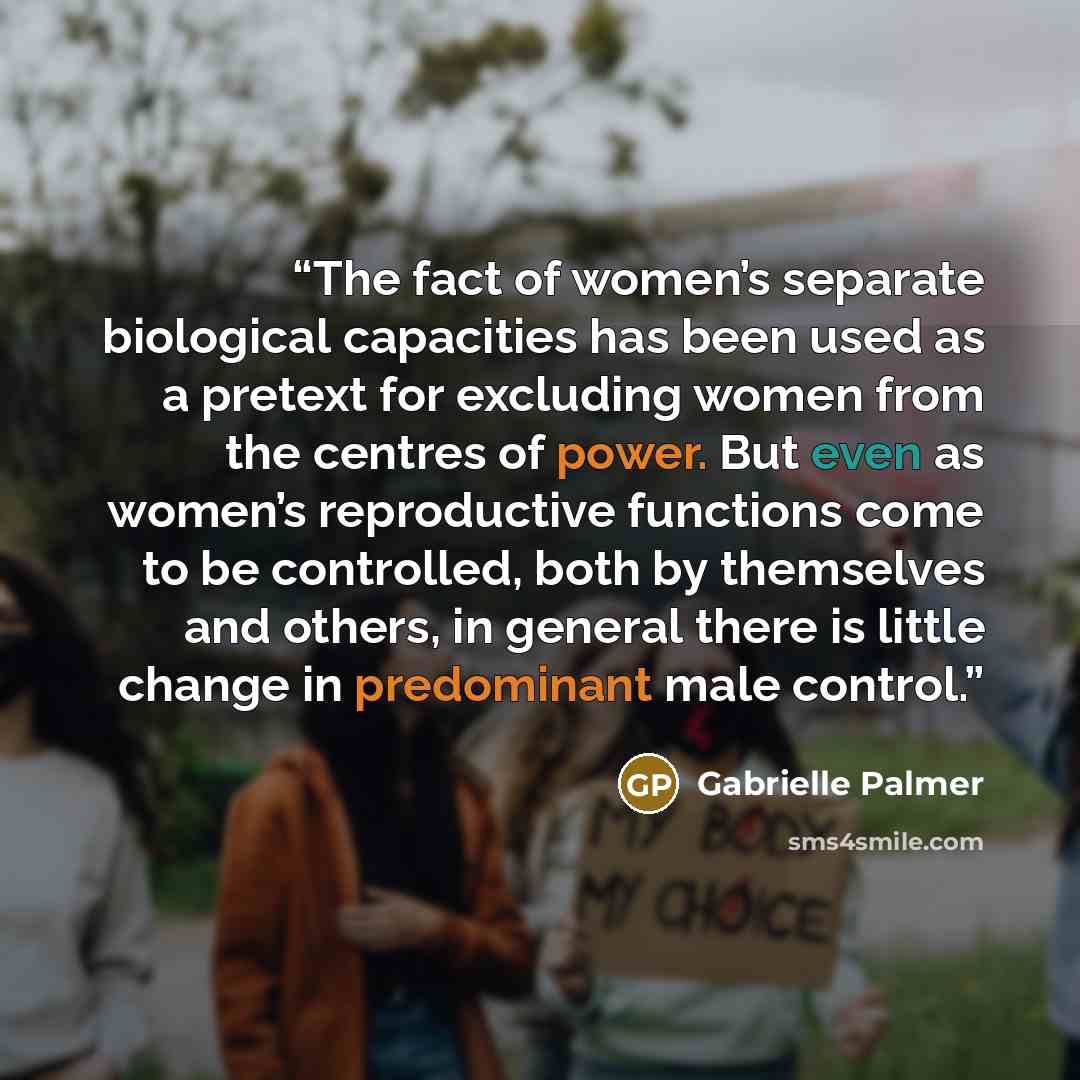 “The fact of women’s separate biological capacities has been used as a pretext for excluding women from the centres of power. But even as women’s reproductive functions come to be controlled, both by themselves and others, in general there is little change in predominant male control.” quote by Gabrielle Palmer