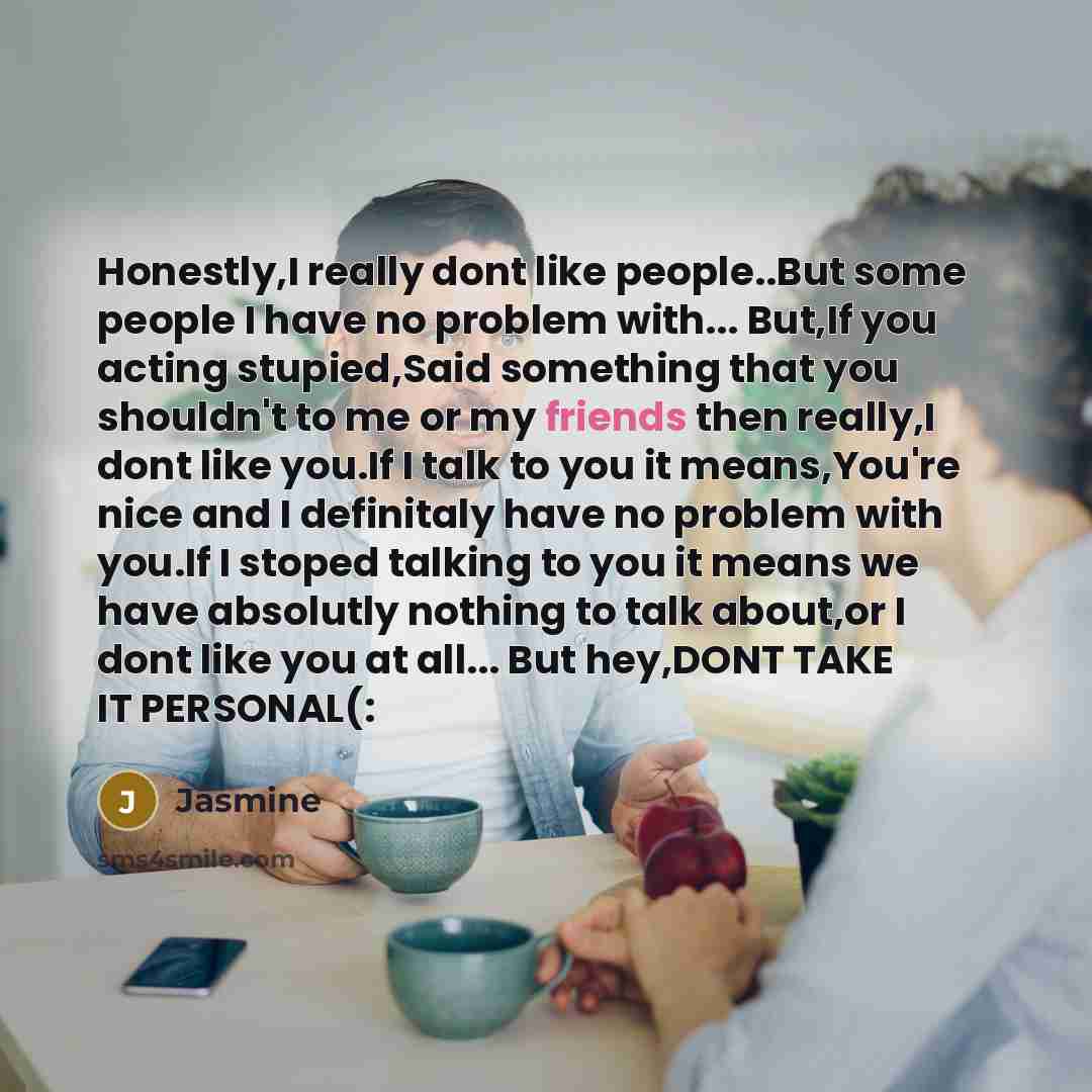 “Honestly,I really dont like people..But some people I have no problem with... But,If you acting stupied,Said something that you shouldn't to me or my friends then really,I dont like you.If I talk to you it means,You're nice and I definitaly have no problem with you.If I stoped talking to you it…” quote by Jasmine