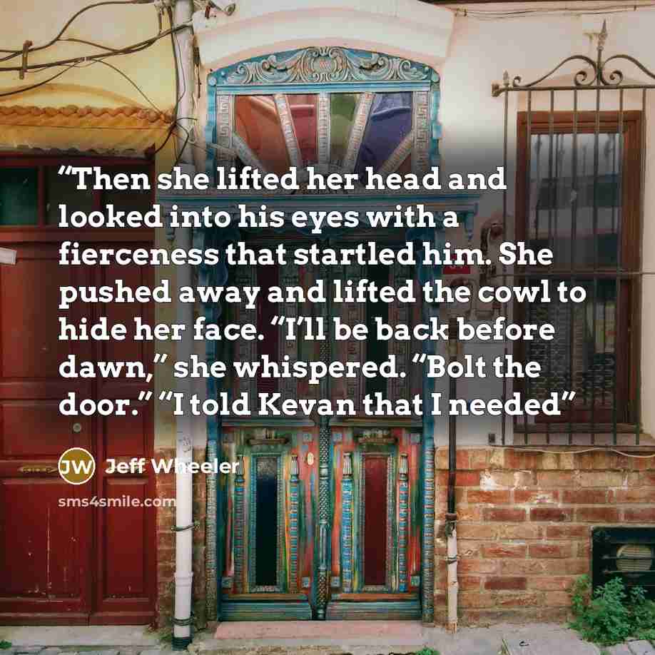 “Then she lifted her head and looked into his eyes with a fierceness that startled him. She pushed away and lifted the cowl to hide her face. “I’ll be back before dawn,” she whispered. “Bolt the door.” “I told Kevan that I needed” quote by Jeff Wheeler