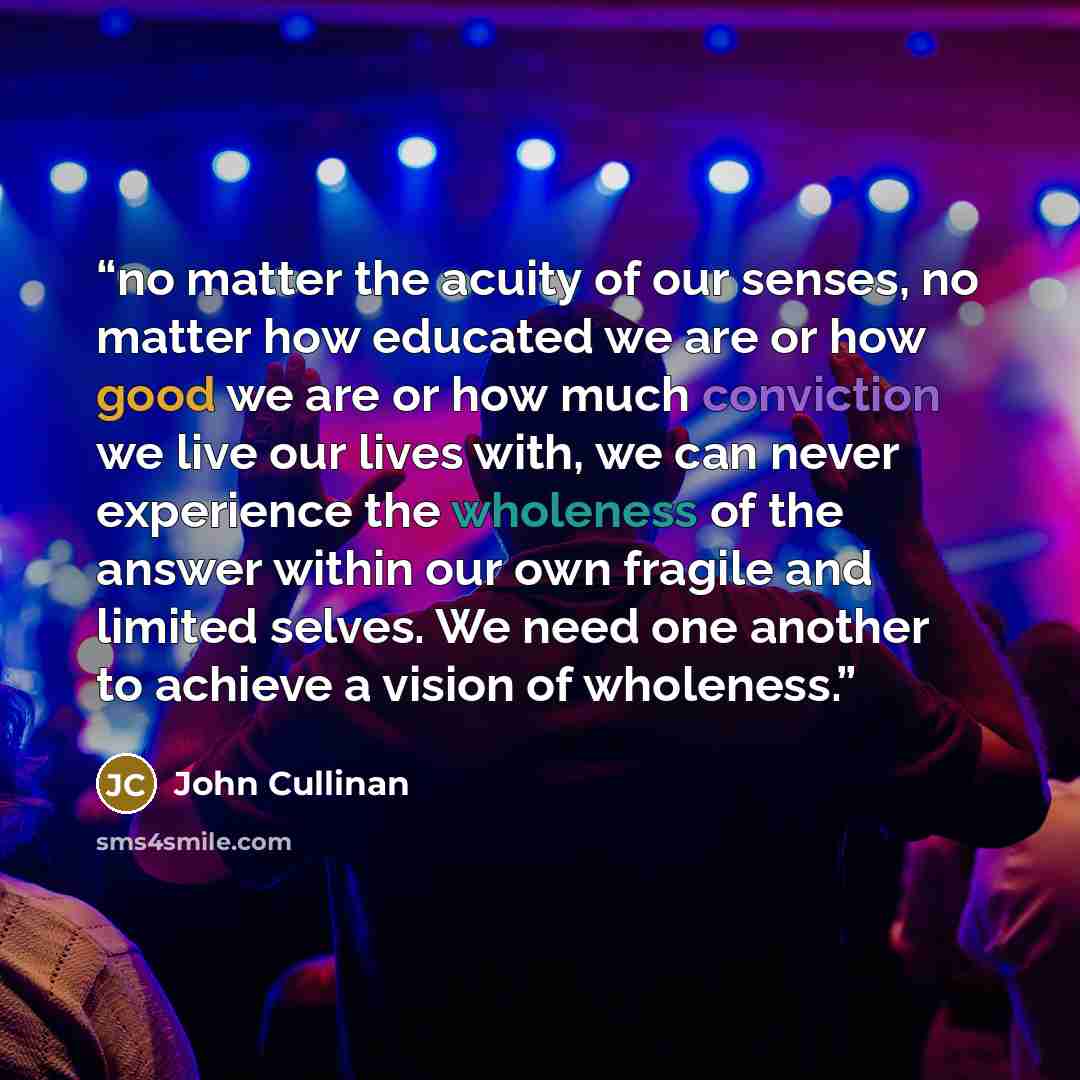 “no matter the acuity of our senses, no matter how educated we are or how good we are or how much conviction we live our lives with, we can never experience the wholeness of the answer within our own fragile and limited selves. We need one another to achieve a vision of wholeness.” quote by John Cullinan
