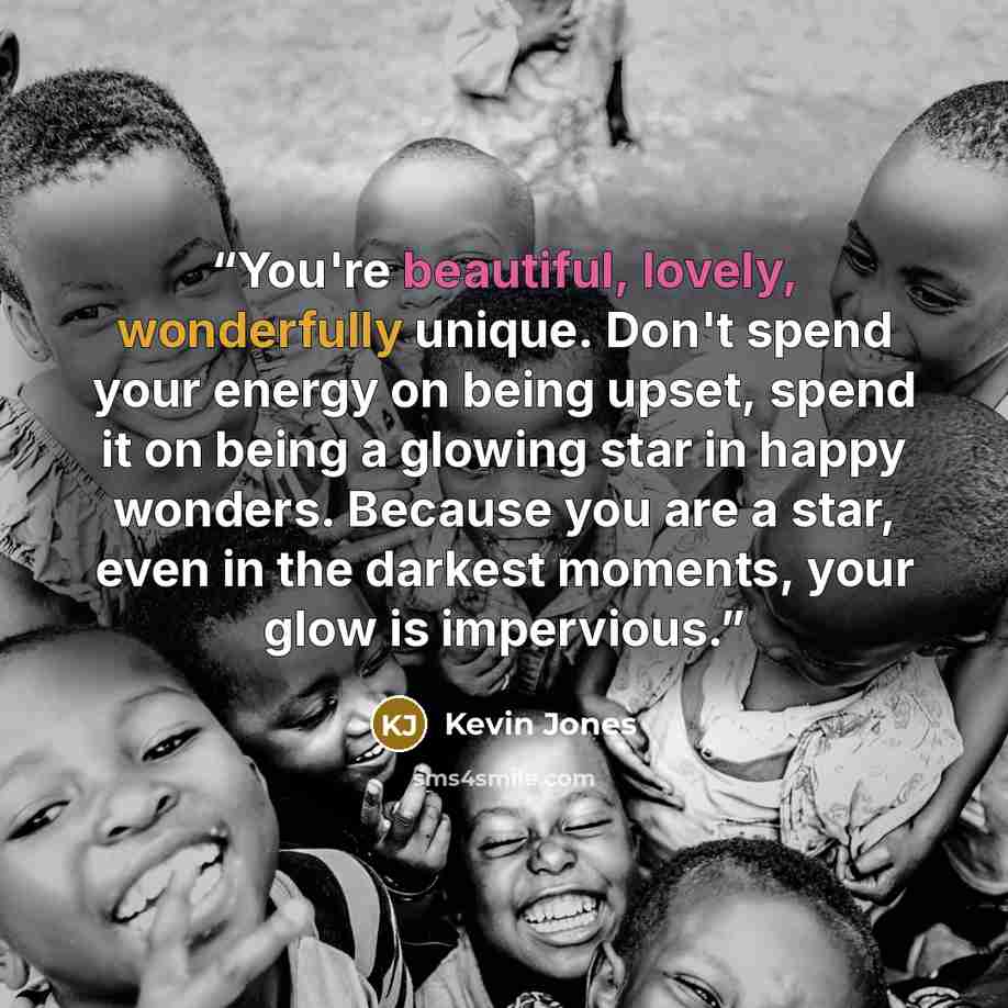 “You're beautiful, lovely, wonderfully unique. Don't spend your energy on being upset, spend it on being a glowing star in happy wonders. Because you are a star, even in the darkest moments, your glow is impervious.” quote by Kevin Jones