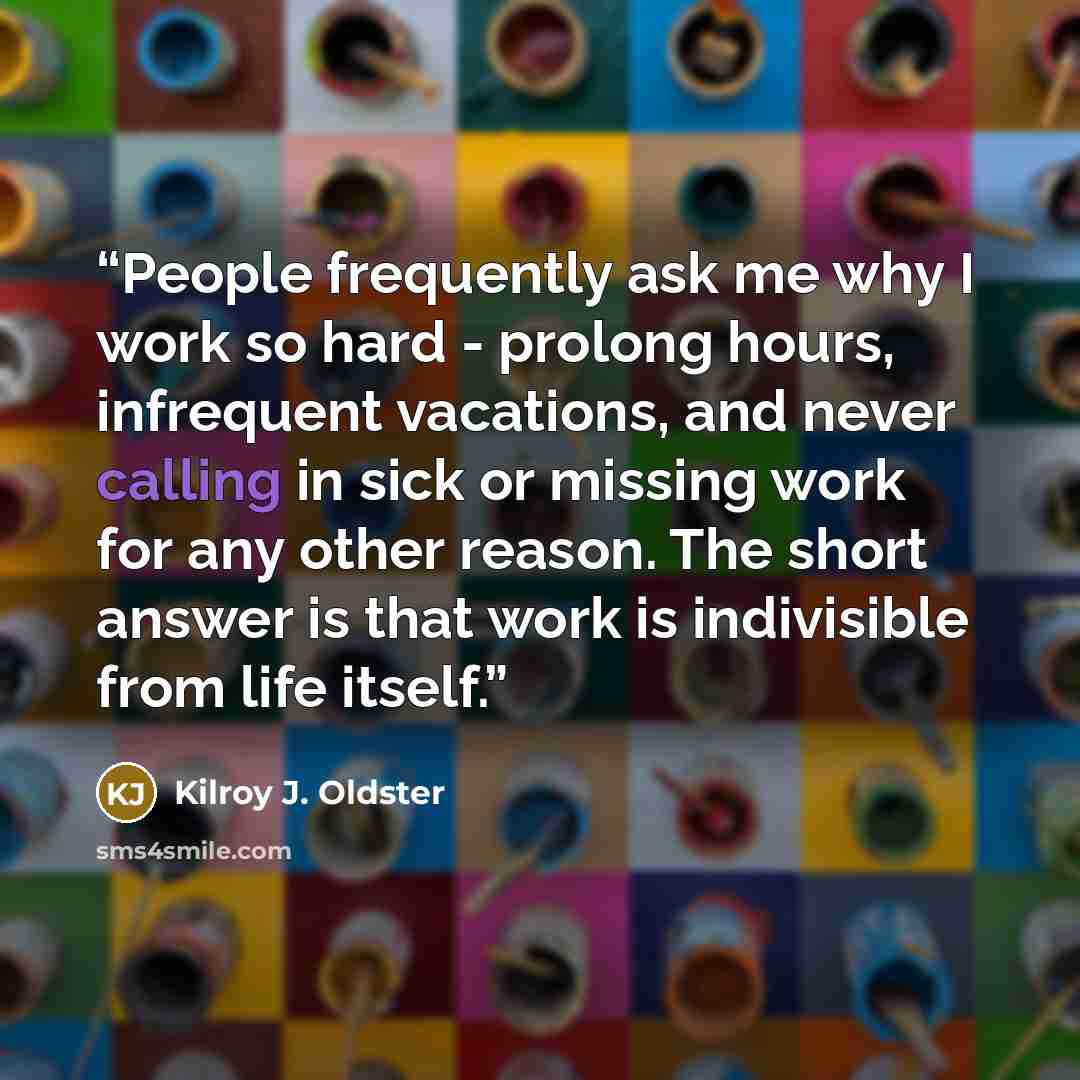 “People frequently ask me why I work so hard - prolong hours, infrequent vacations, and never calling in sick or missing work for any other reason. The short answer is that work is indivisible from life itself.” quote by Kilroy J. Oldster