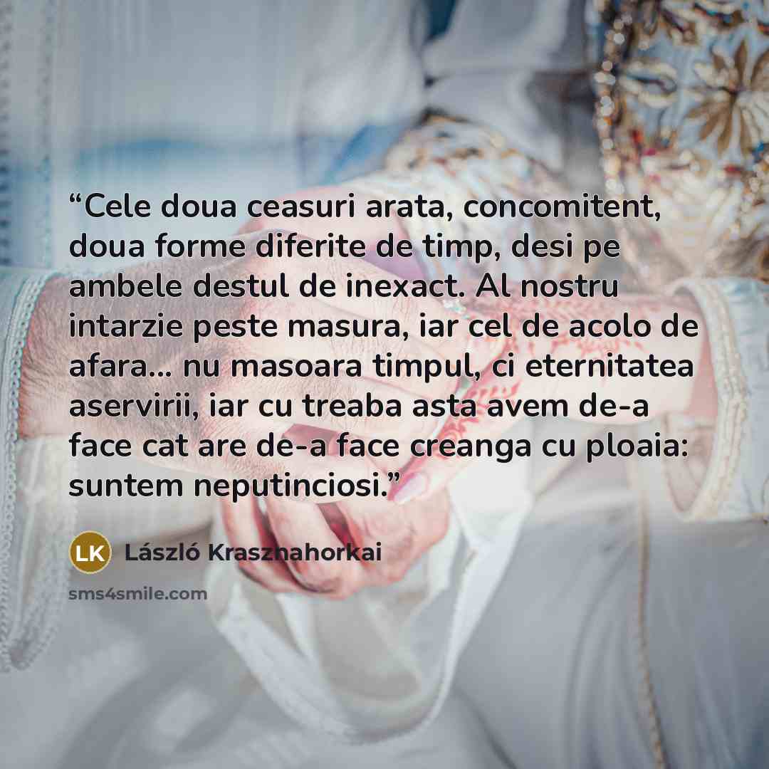 “Cele doua ceasuri arata, concomitent, doua forme diferite de timp, desi pe ambele destul de inexact. Al nostru intarzie peste masura, iar cel de acolo de afara... nu masoara timpul, ci eternitatea aservirii, iar cu treaba asta avem de-a face cat are de-a face creanga cu ploaia: suntem neputinciosi.” quote by László Krasznahorkai