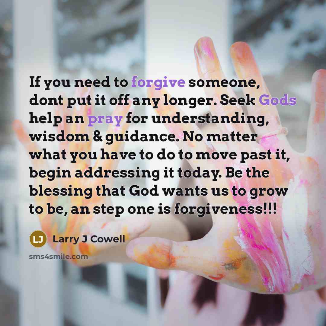“If you need to forgive someone, dont put it off any longer. Seek Gods help an pray for understanding, wisdom & guidance. No matter what you have to do to move past it, begin addressing it today. Be the blessing that God wants us to grow to be, an step one is forgiveness!!!” quote by Larry J Cowell