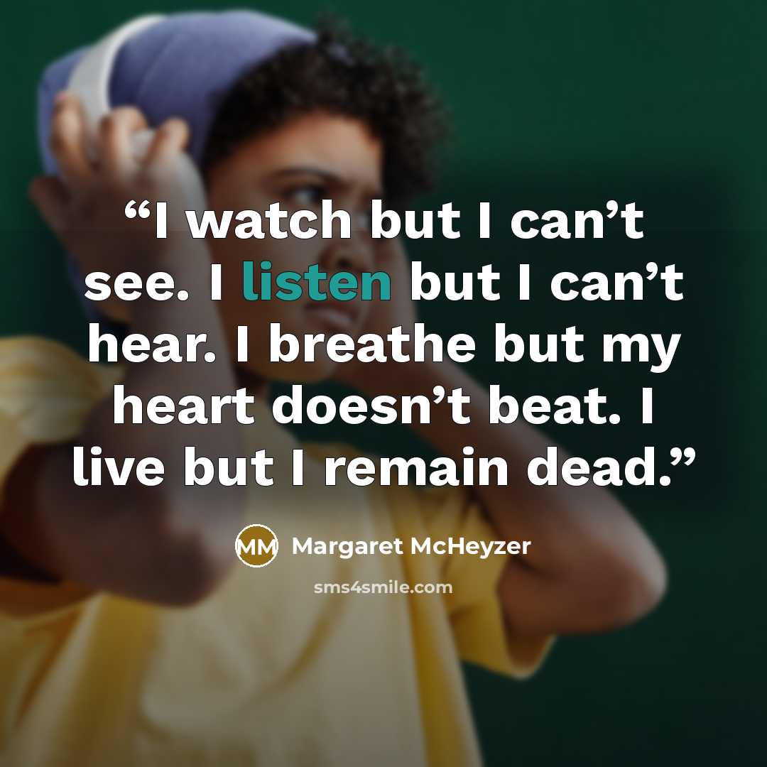 “I watch but I can’t see. I listen but I can’t hear. I breathe but my heart doesn’t beat. I live but I remain dead.” quote by Margaret McHeyzer