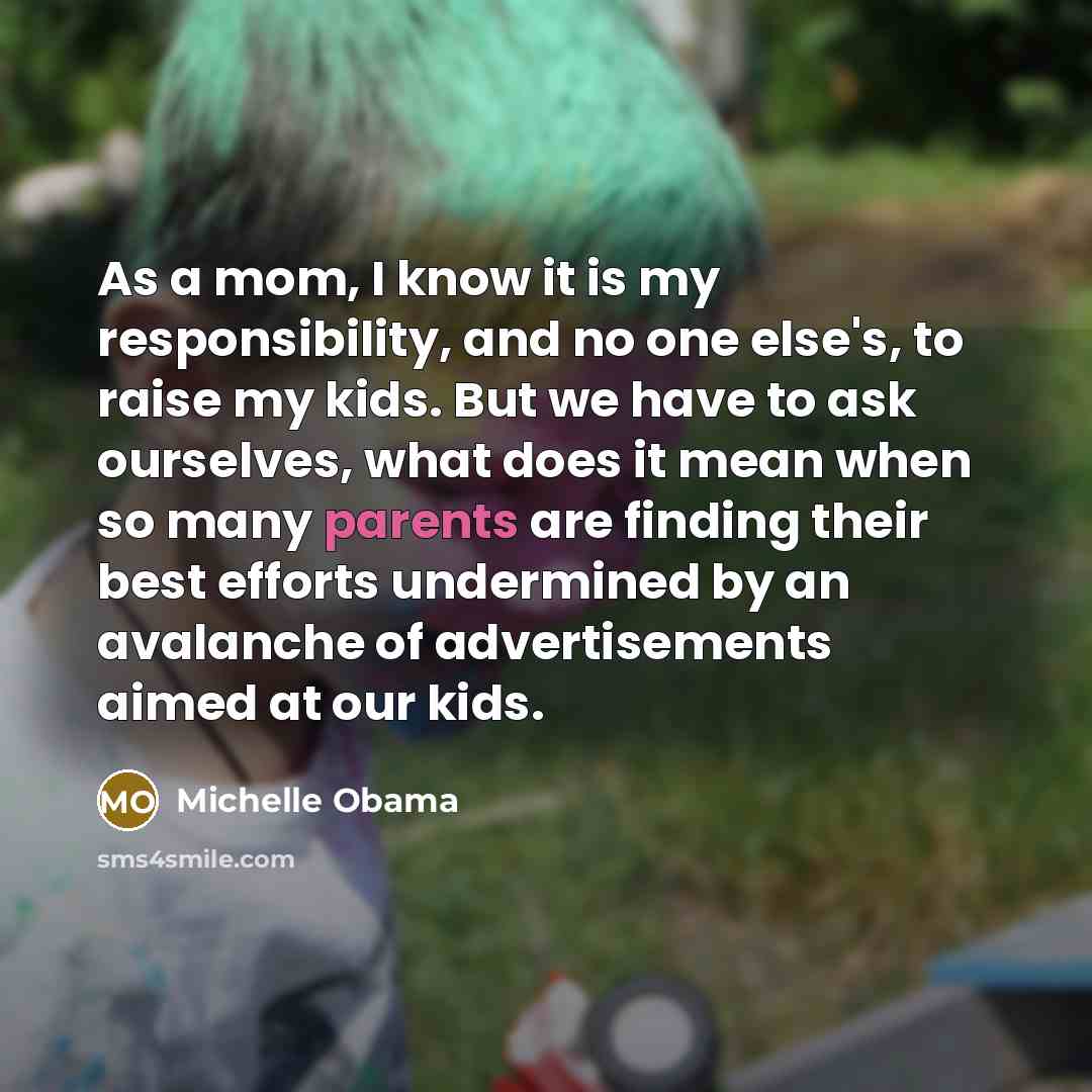 “As a mom, I know it is my responsibility, and no one else's, to raise my kids. But we have to ask ourselves, what does it mean when so many parents are finding their best efforts undermined by an avalanche of advertisements aimed at our kids.” quote by Michelle Obama