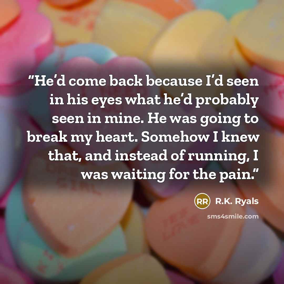 “He’d come back because I’d seen in his eyes what he’d probably seen in mine. He was going to break my heart. Somehow I knew that, and instead of running, I was waiting for the pain.” quote by R.K. Ryals