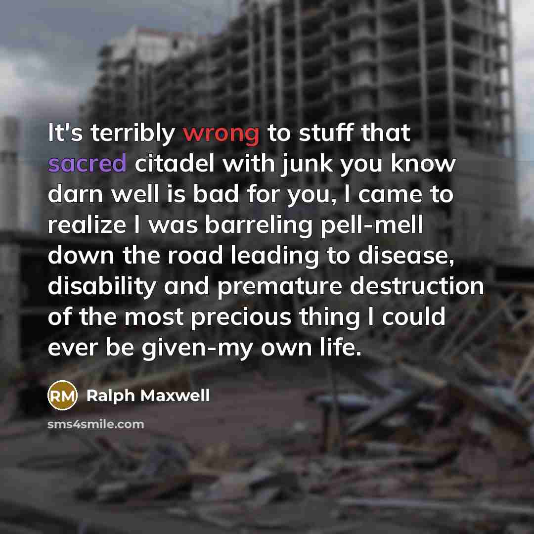 “It's terribly wrong to stuff that sacred citadel with junk you know darn well is bad for you, I came to realize I was barreling pell-mell down the road leading to disease, disability and premature destruction of the most precious thing I could ever be given-my own life.” quote by Ralph Maxwell