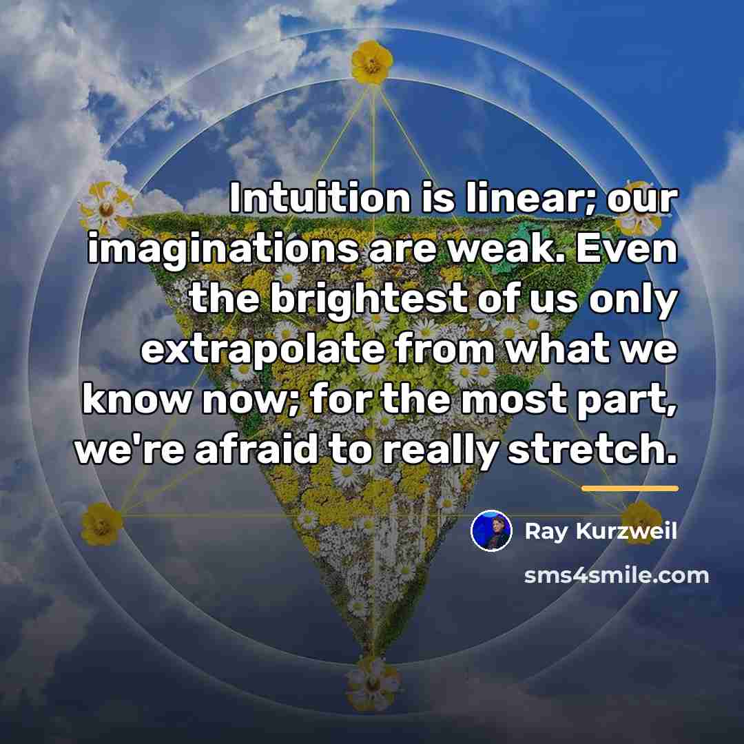 “Intuition is linear; our imaginations are weak. Even the brightest…” quote by Ray Kurzweil