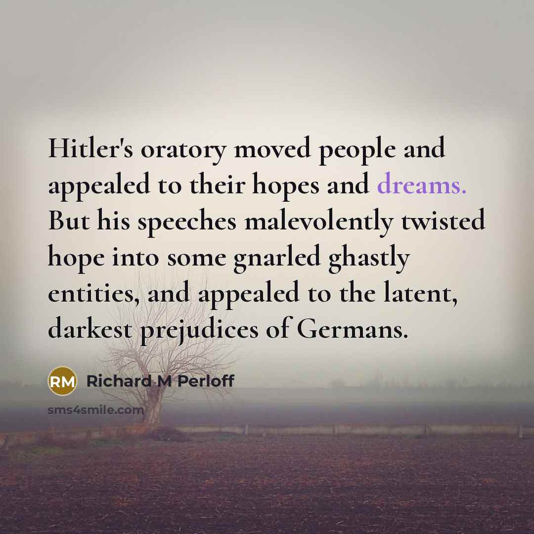 “Hitler's oratory moved people and appealed to their hopes and dreams. But his speeches malevolently twisted hope into some gnarled ghastly entities, and appealed to the latent, darkest prejudices of Germans.” quote by Richard M Perloff