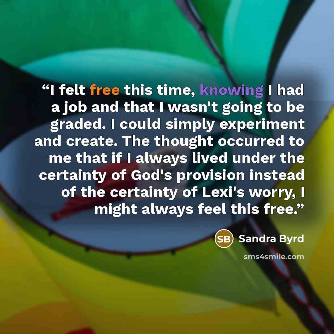 “I felt free this time, knowing I had a job and that I wasn't going to be graded. I could simply experiment and create. The thought occurred to me that if I always lived under the certainty of God's provision instead of the certainty of Lexi's worry, I might always feel this free.” quote by Sandra Byrd