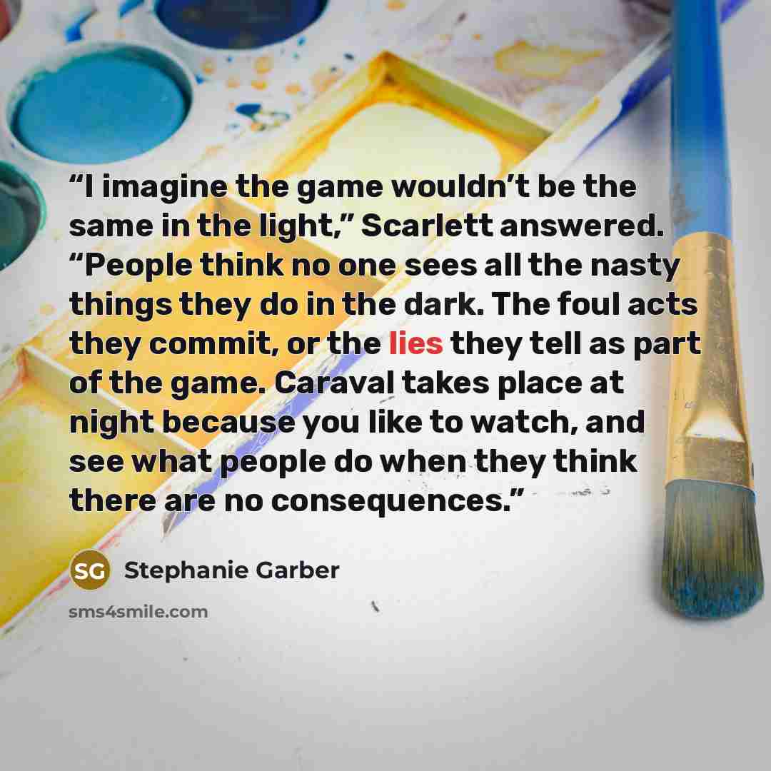 “I imagine the game wouldn’t be the same in the light,” Scarlett answered. “People think no one sees all the nasty things they do in the dark. The foul acts they commit, or the lies they tell as part of the game. Caraval takes place at night because you like to watch, and see what people do when…” quote by Stephanie Garber