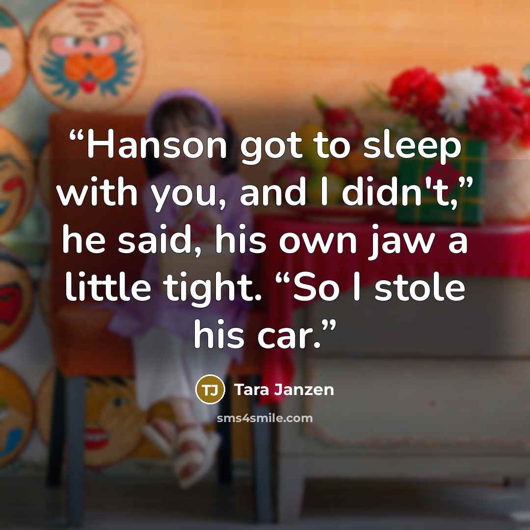 “Hanson got to sleep with you, and I didn't,” he said, his own jaw a little tight. “So I stole his car.” quote by Tara Janzen