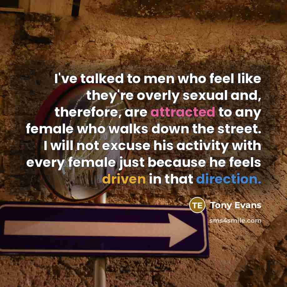 “I've talked to men who feel like they're overly sexual and, therefore, are attracted to any female who walks down the street. I will not excuse his activity with every female just because he feels driven in that direction.” quote by Tony Evans