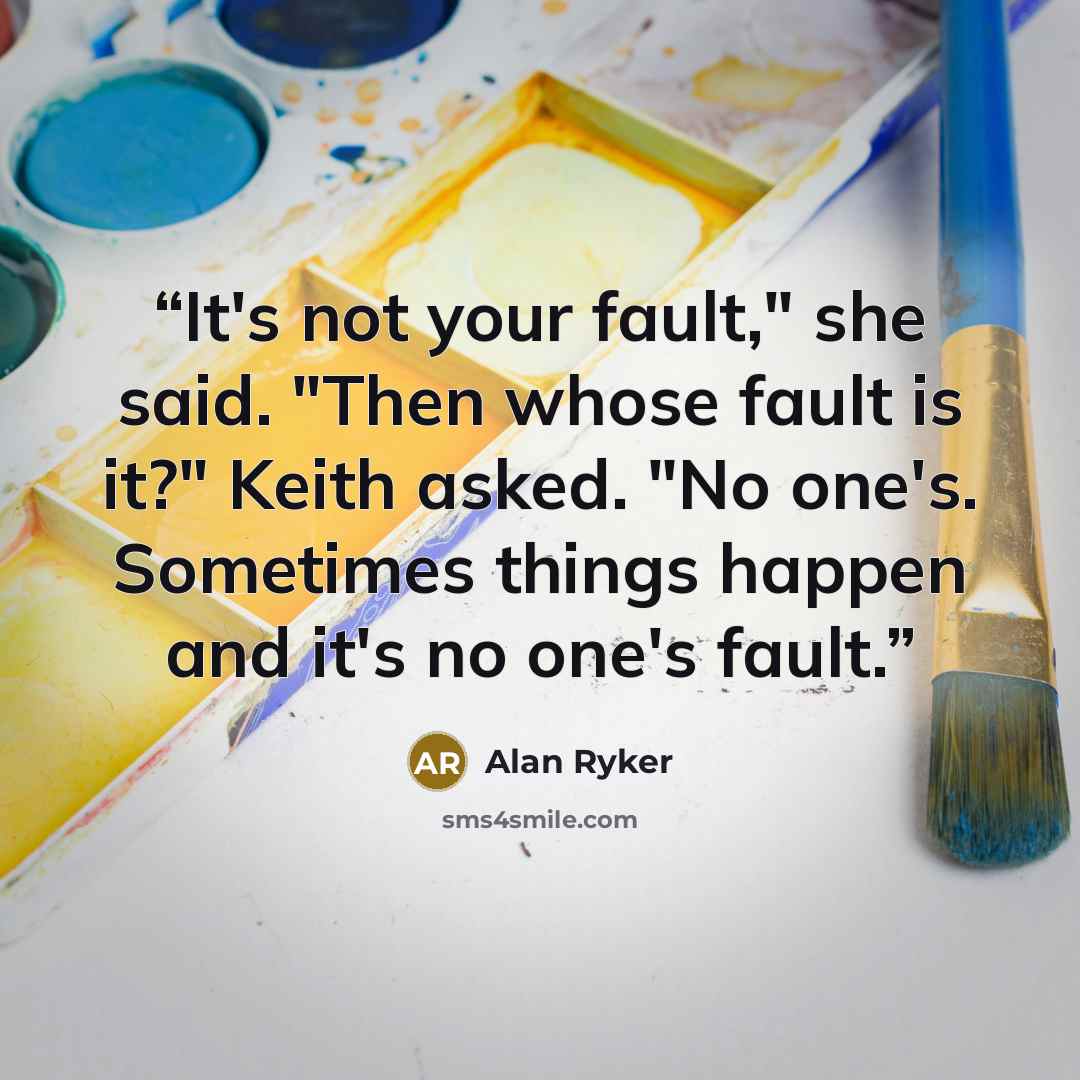 “It's not your fault," she said. "Then whose fault is it?" Keith asked. "No one's. Sometimes things happen and it's no one's fault.” quote by Alan Ryker