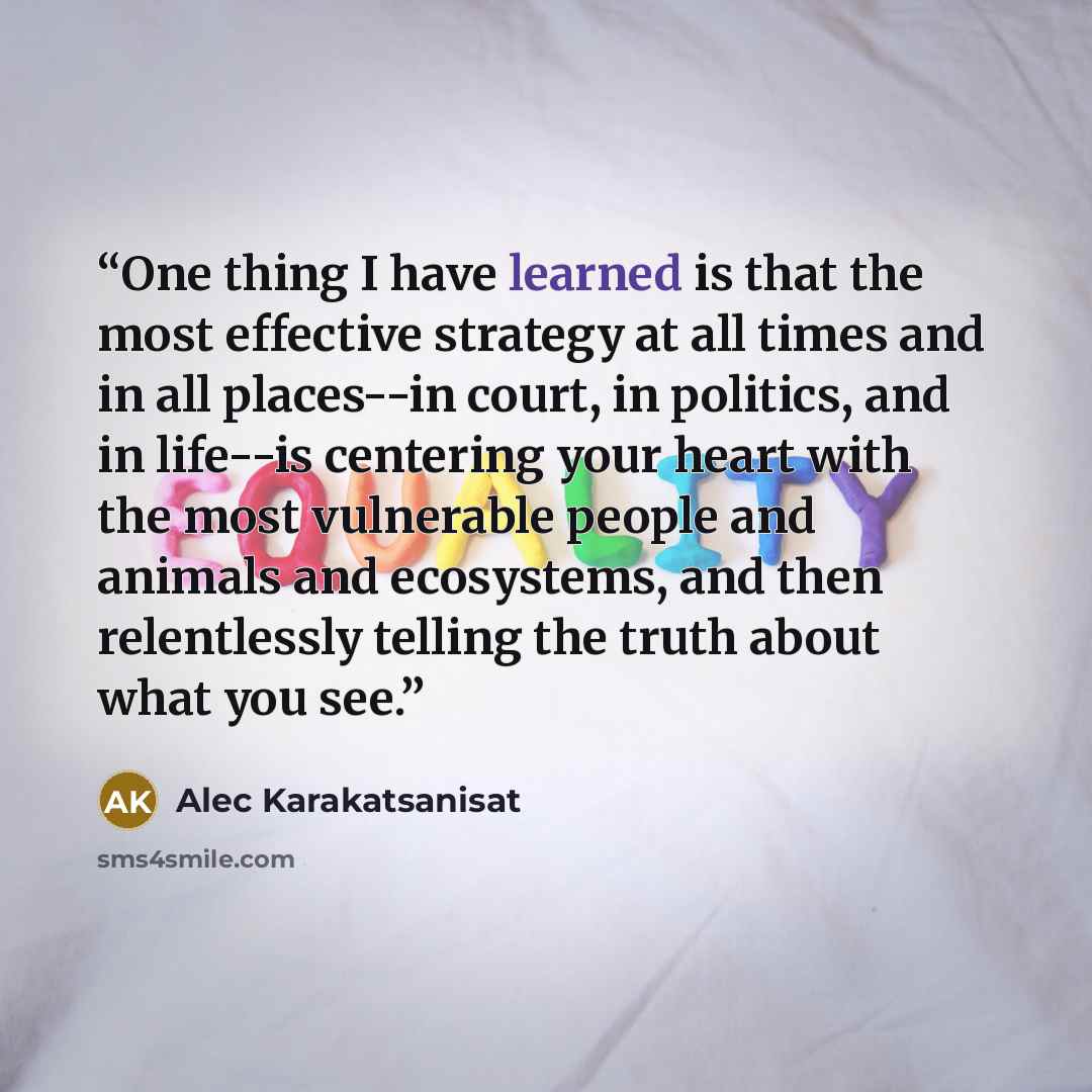 “One thing I have learned is that the most effective strategy at all times and in all places--in court, in politics, and in life--is centering your heart with the most vulnerable people and animals and ecosystems, and then relentlessly telling the truth about what you see.” quote by Alec Karakatsanisat