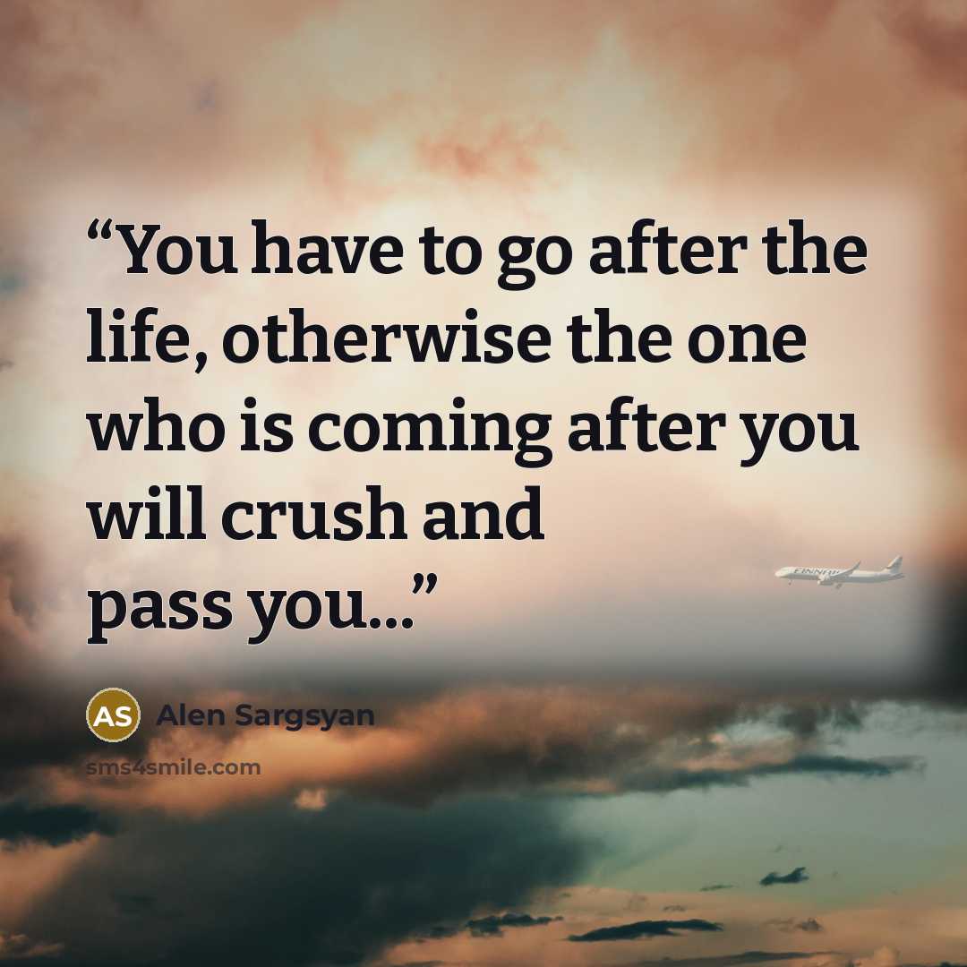 “You have to go after the life, otherwise the one who is coming after you will crush and pass you...” quote by Alen Sargsyan