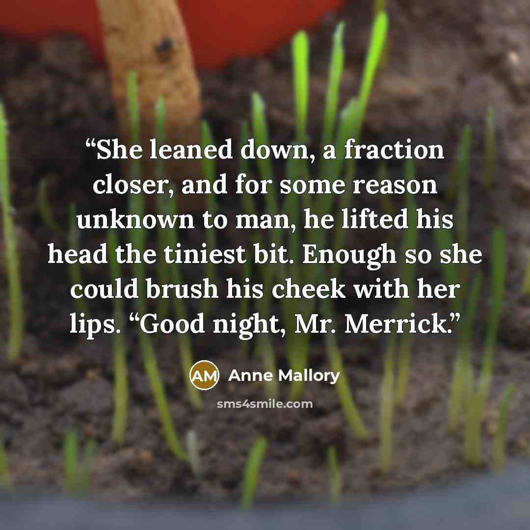 “She leaned down, a fraction closer, and for some reason unknown to man, he lifted his head the tiniest bit. Enough so she could brush his cheek with her lips. “Good night, Mr. Merrick.” quote by Anne Mallory