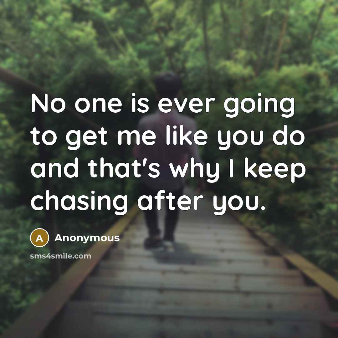 “No one is ever going to get me like you do and that's why I keep chasing after you.” quote by Anonymous