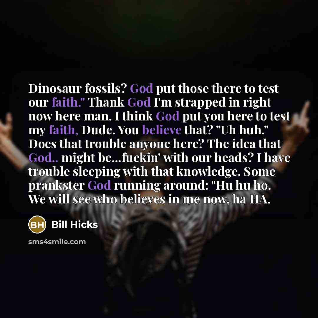 “Dinosaur fossils? God put those there to test our faith." Thank God I'm strapped in right now here man. I think God put you here to test my faith, Dude. You believe that? "Uh huh." Does that trouble anyone here? The idea that God.. might be...fuckin' with our heads? I have trouble sleeping with…” quote by Bill Hicks