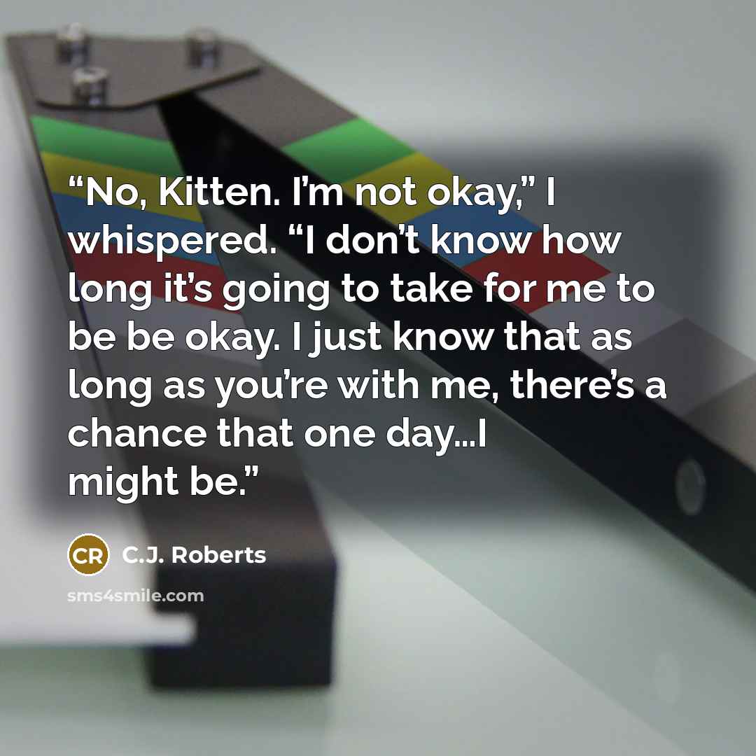 “No, Kitten. I’m not okay,” I whispered. “I don’t know how long it’s going to take for me to be be okay. I just know that as long as you’re with me, there’s a chance that one day…I might be.” quote by C.J. Roberts