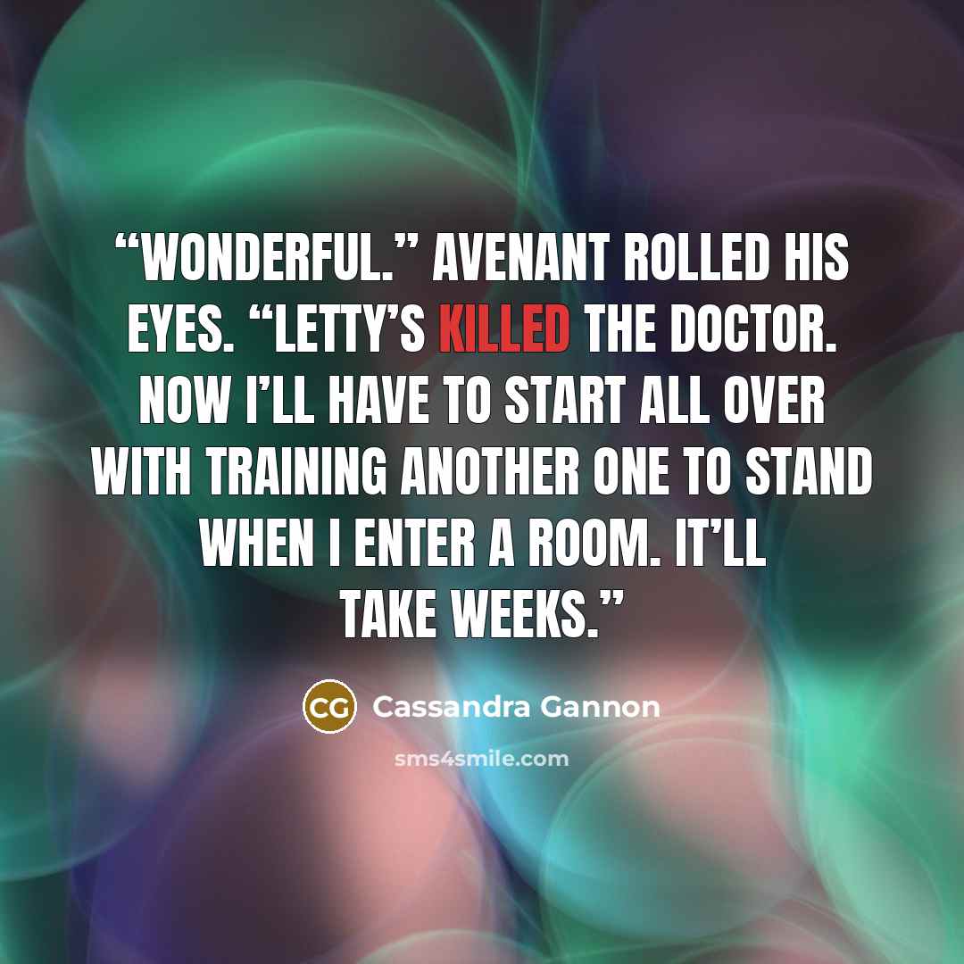 “Wonderful.” Avenant rolled his eyes. “Letty’s killed the doctor. Now I’ll have to start all over with training another one to stand when I enter a room. It’ll take weeks.” quote by Cassandra Gannon