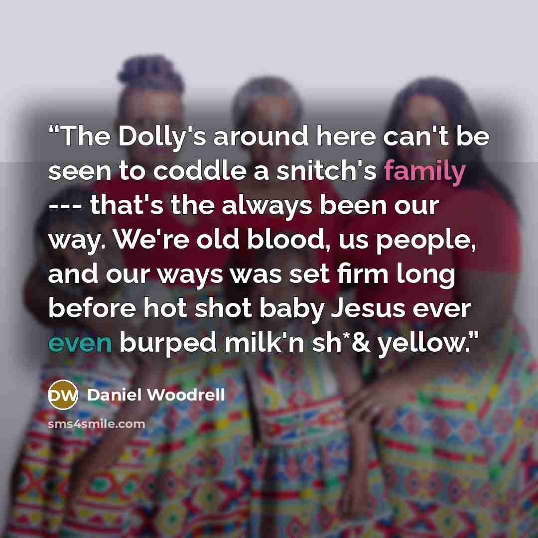 “The Dolly's around here can't be seen to coddle a snitch's family --- that's the always been our way. We're old blood, us people, and our ways was set firm long before hot shot baby Jesus ever even burped milk'n sh*& yellow.” quote by Daniel Woodrell