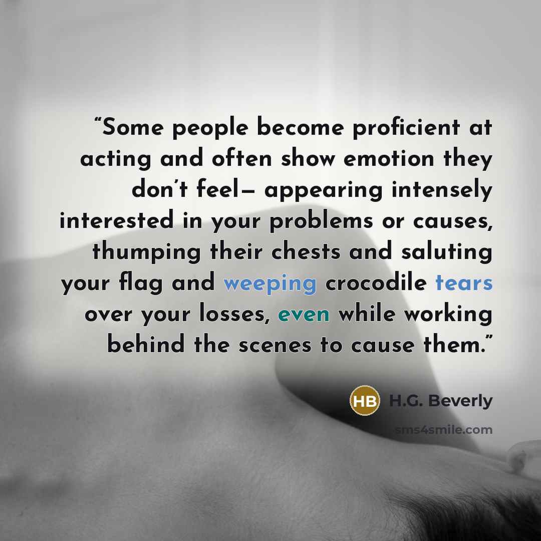 “Some people become proficient at acting and often show emotion they don’t feel— appearing intensely interested in your problems or causes, thumping their chests and saluting your flag and weeping crocodile tears over your losses, even while working behind the scenes to cause them.” quote by H.G. Beverly