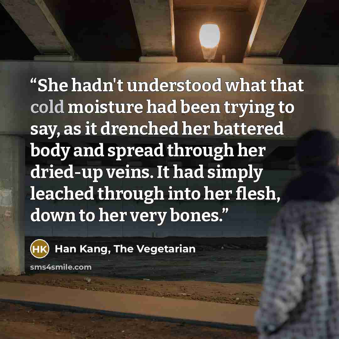 “She hadn't understood what that cold moisture had been trying to say, as it drenched her battered body and spread through her dried-up veins. It had simply leached through into her flesh, down to her very bones.” quote by Han Kang, The Vegetarian