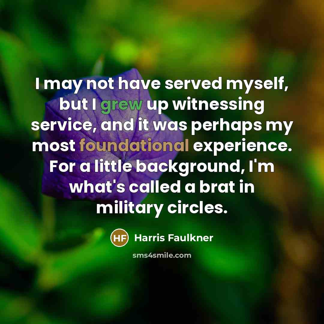 “I may not have served myself, but I grew up witnessing service, and it was perhaps my most foundational experience. For a little background, I'm what's called a brat in military circles.” quote by Harris Faulkner
