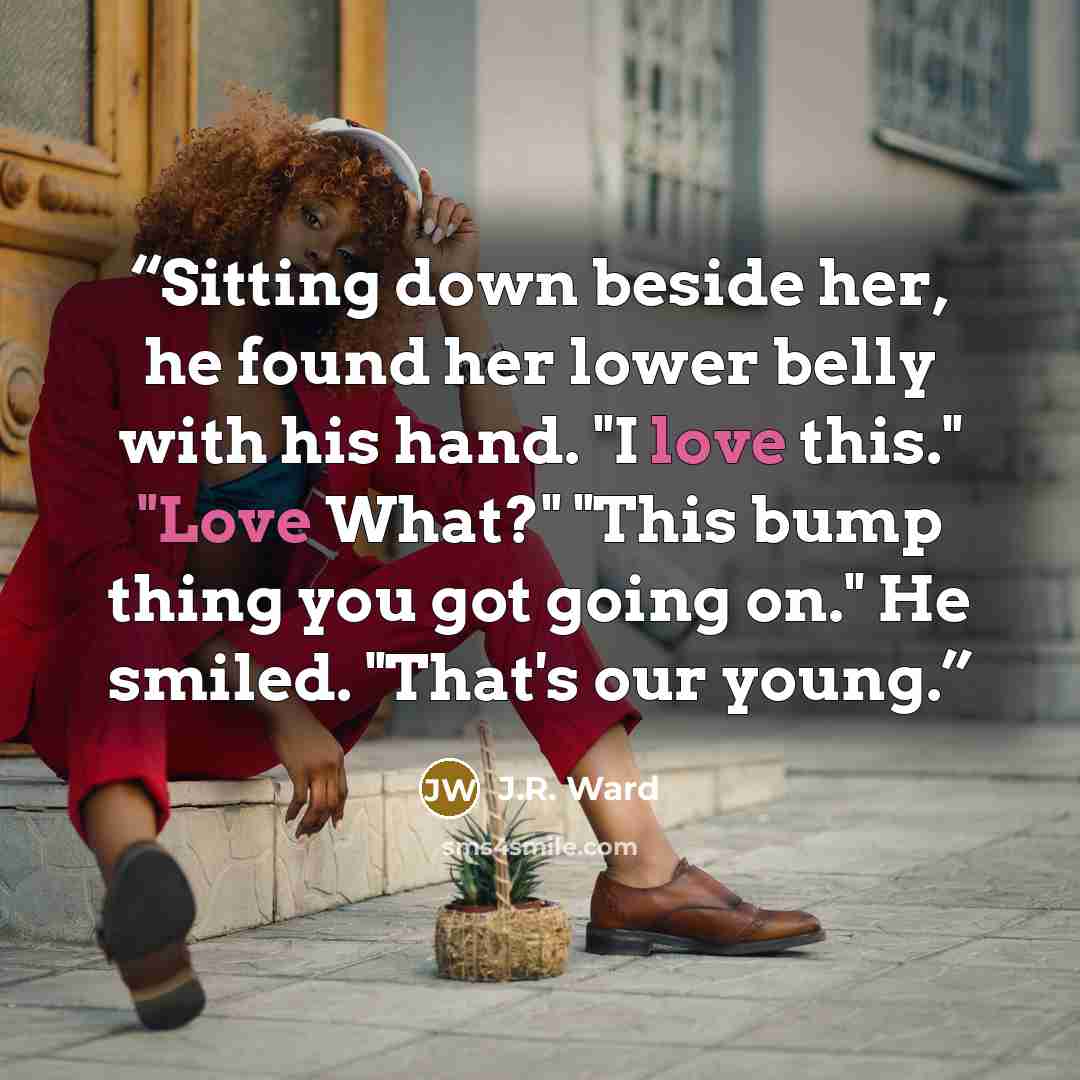 “Sitting down beside her, he found her lower belly with his hand. "I love this." "Love What?" "This bump thing you got going on." He smiled. "That's our young.” quote by J.R. Ward