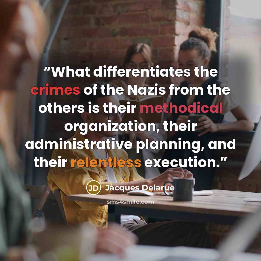 “What differentiates the crimes of the Nazis from the others is their methodical organization, their administrative planning, and their relentless execution.” quote by Jacques Delarue